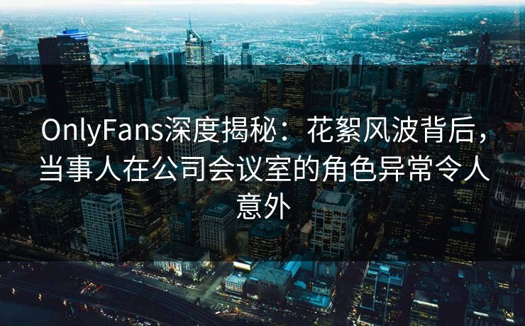 OnlyFans深度揭秘：花絮风波背后，当事人在公司会议室的角色异常令人意外