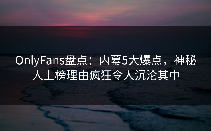 OnlyFans盘点：内幕5大爆点，神秘人上榜理由疯狂令人沉沦其中