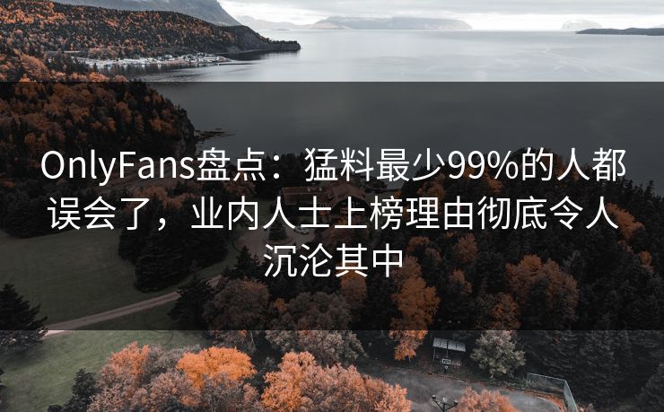 OnlyFans盘点：猛料最少99%的人都误会了，业内人士上榜理由彻底令人沉沦其中