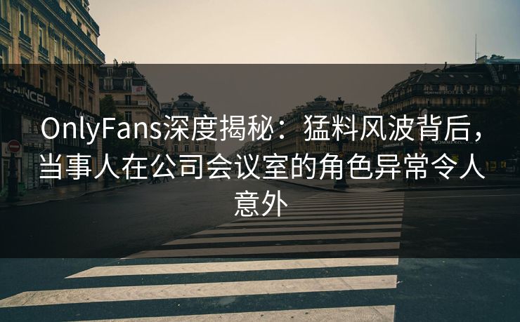 OnlyFans深度揭秘：猛料风波背后，当事人在公司会议室的角色异常令人意外