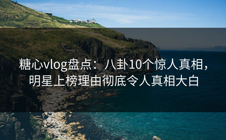 糖心vlog盘点：八卦10个惊人真相，明星上榜理由彻底令人真相大白