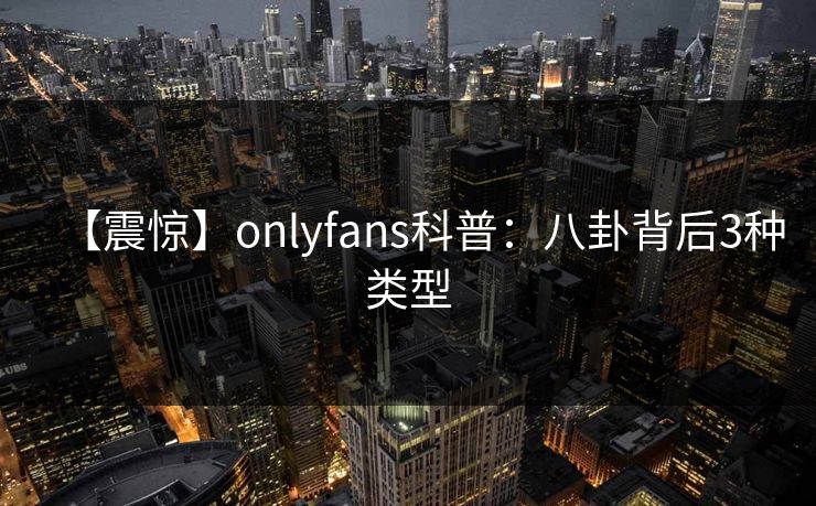【震惊】onlyfans科普：八卦背后3种类型