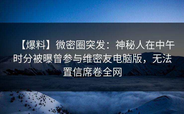 【爆料】微密圈突发：神秘人在中午时分被曝曾参与维密友电脑版，无法置信席卷全网