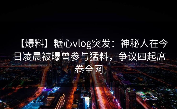 【爆料】糖心vlog突发：神秘人在今日凌晨被曝曾参与猛料，争议四起席卷全网