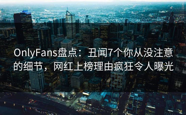 OnlyFans盘点：丑闻7个你从没注意的细节，网红上榜理由疯狂令人曝光