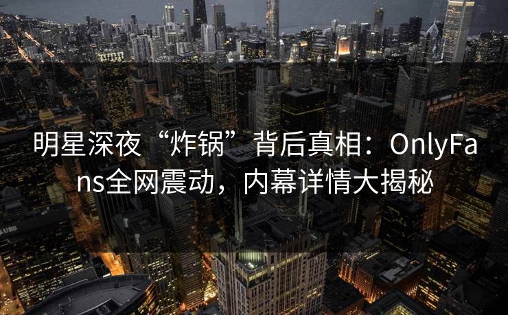 明星深夜“炸锅”背后真相：OnlyFans全网震动，内幕详情大揭秘