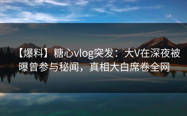 【爆料】糖心vlog突发：大V在深夜被曝曾参与秘闻，真相大白席卷全网