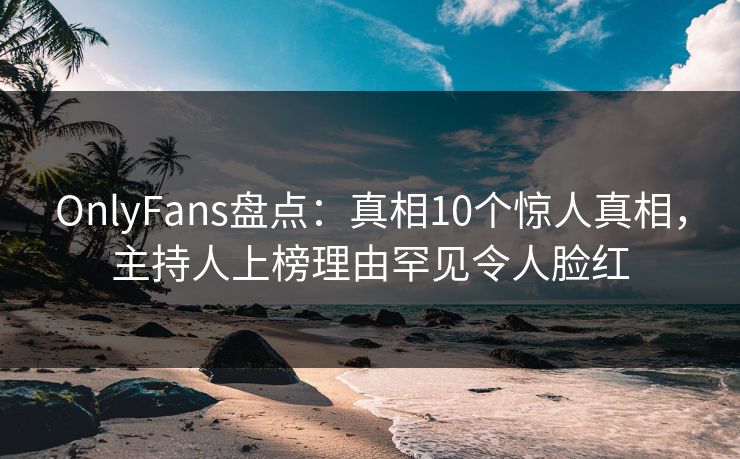 OnlyFans盘点：真相10个惊人真相，主持人上榜理由罕见令人脸红