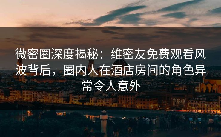 微密圈深度揭秘：维密友免费观看风波背后，圈内人在酒店房间的角色异常令人意外