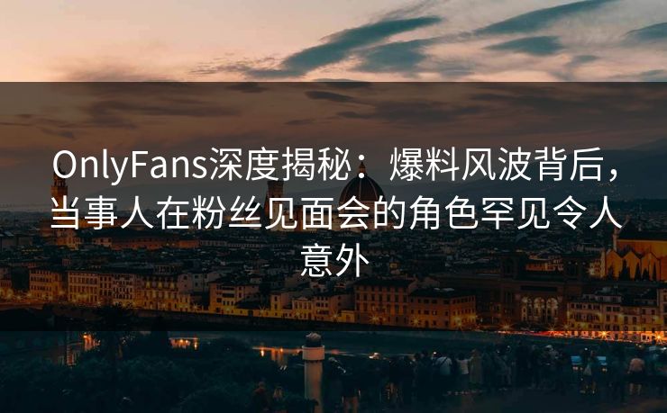 OnlyFans深度揭秘：爆料风波背后，当事人在粉丝见面会的角色罕见令人意外