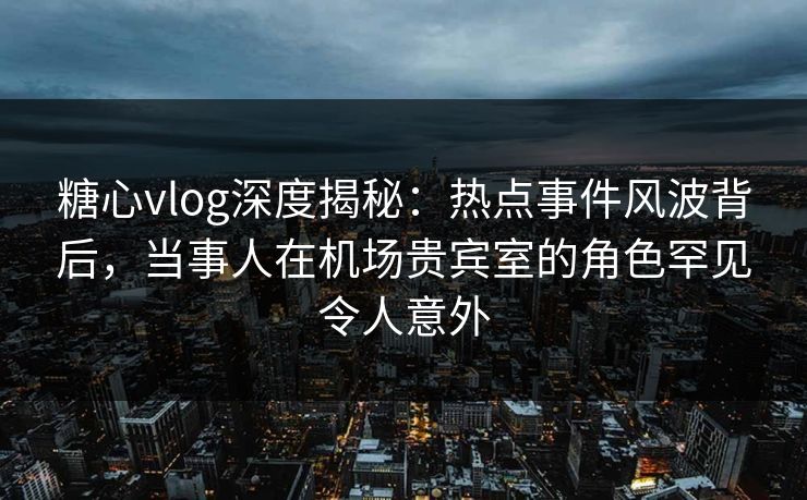 糖心vlog深度揭秘:热点事件风波背后,当事人在机场贵宾室的角色罕见令人意外 糖心vlog深度揭秘:热点事件风波背后,当事人在机场贵宾室的角色罕见令人意外