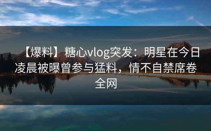 【爆料】糖心vlog突发：明星在今日凌晨被曝曾参与猛料，情不自禁席卷全网