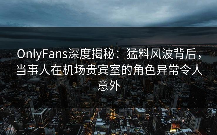OnlyFans深度揭秘：猛料风波背后，当事人在机场贵宾室的角色异常令人意外