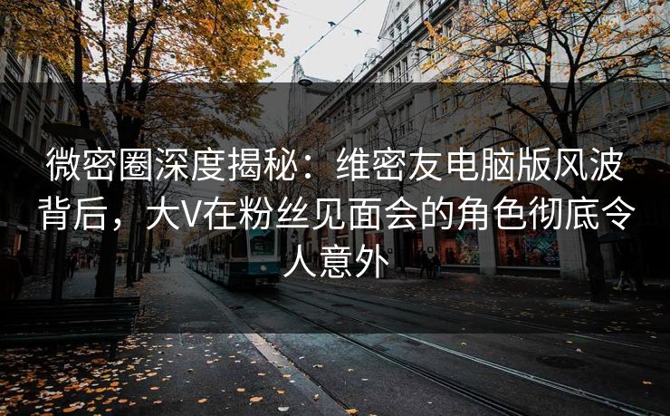 微密圈深度揭秘：维密友电脑版风波背后，大V在粉丝见面会的角色彻底令人意外