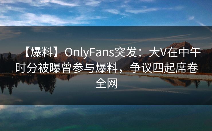 【爆料】OnlyFans突发：大V在中午时分被曝曾参与爆料，争议四起席卷全网