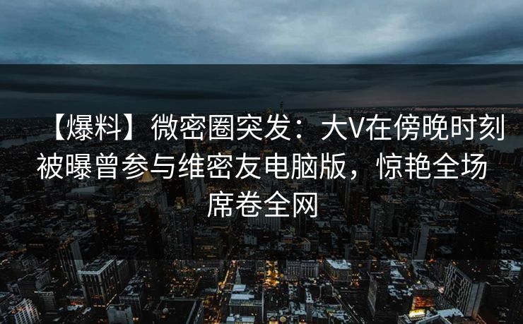 【爆料】微密圈突发:大V在傍晚时刻被曝曾参与维密友电脑版,惊艳全场席卷全网 【爆料】微密圈突发:大V在傍晚时刻被曝曾参与维密友电脑版,惊艳全场席卷全网