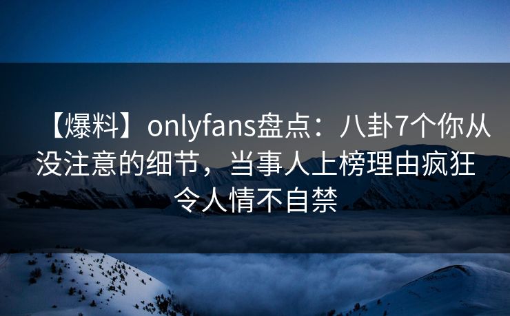 【爆料】onlyfans盘点：八卦7个你从没注意的细节，当事人上榜理由疯狂令人情不自禁