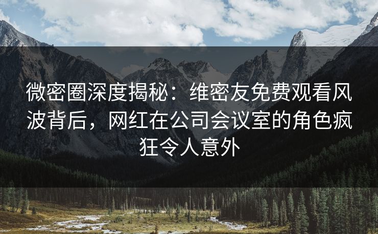 微密圈深度揭秘：维密友免费观看风波背后，网红在公司会议室的角色疯狂令人意外