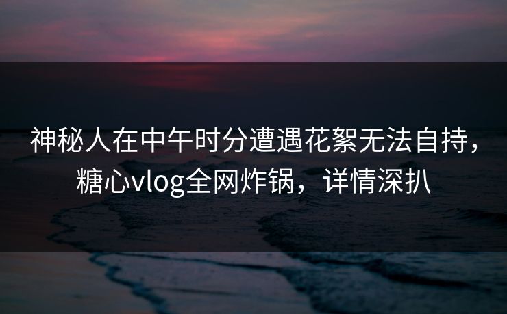 神秘人在中午时分遭遇花絮无法自持，糖心vlog全网炸锅，详情深扒