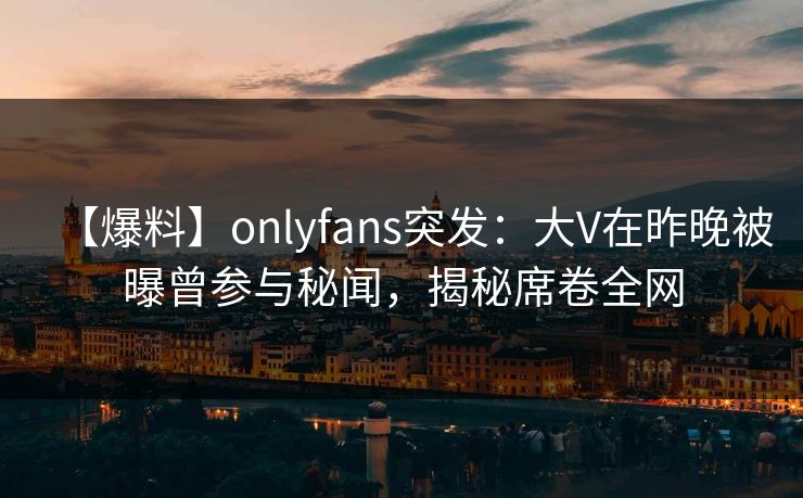 【爆料】onlyfans突发：大V在昨晚被曝曾参与秘闻，揭秘席卷全网