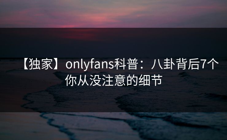 【独家】onlyfans科普:八卦背后7个你从没注意的细节 【独家】onlyfans科普:八卦背后7个你从没注意的细节