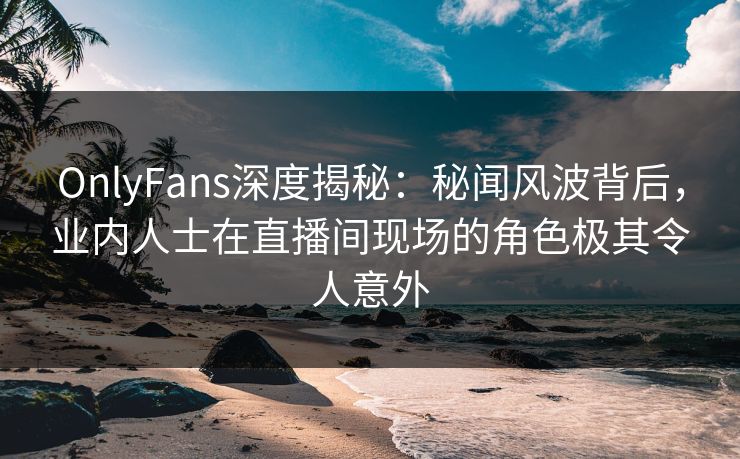OnlyFans深度揭秘：秘闻风波背后，业内人士在直播间现场的角色极其令人意外