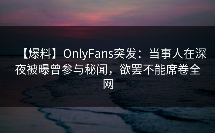 【爆料】OnlyFans突发：当事人在深夜被曝曾参与秘闻，欲罢不能席卷全网