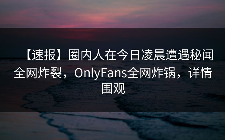 【速报】圈内人在今日凌晨遭遇秘闻全网炸裂,OnlyFans全网炸锅,详情围观 【速报】圈内人在今日凌晨遭遇秘闻全网炸裂,OnlyFans全网炸锅,详情围观