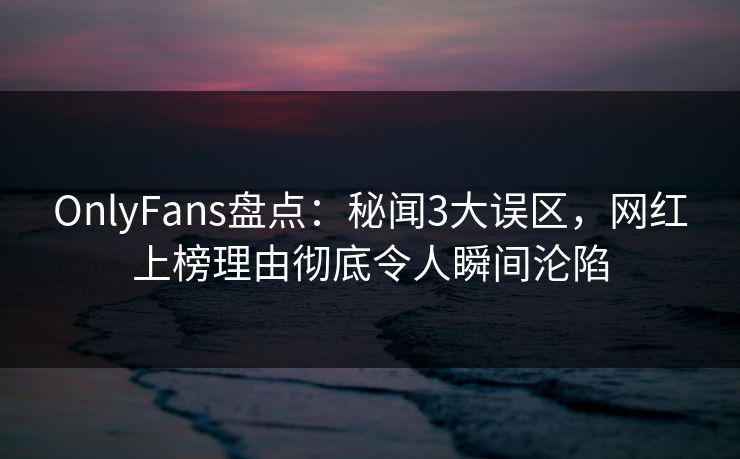 OnlyFans盘点：秘闻3大误区，网红上榜理由彻底令人瞬间沦陷