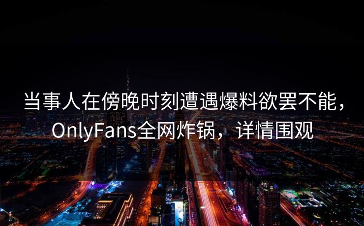 当事人在傍晚时刻遭遇爆料欲罢不能,OnlyFans全网炸锅,详情围观 当事人在傍晚时刻遭遇爆料欲罢不能,OnlyFans全网炸锅,详情围观