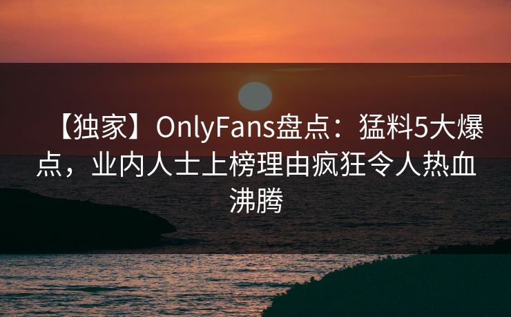 【独家】OnlyFans盘点：猛料5大爆点，业内人士上榜理由疯狂令人热血沸腾