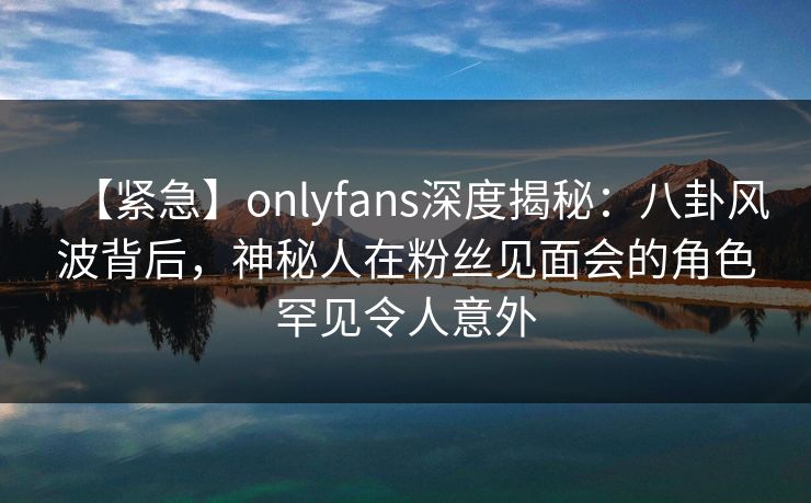 【紧急】onlyfans深度揭秘:八卦风波背后,神秘人在粉丝见面会的角色罕见令人意外 【紧急】onlyfans深度揭秘:八卦风波背后,神秘人在粉丝见面会的角色罕见令人意外