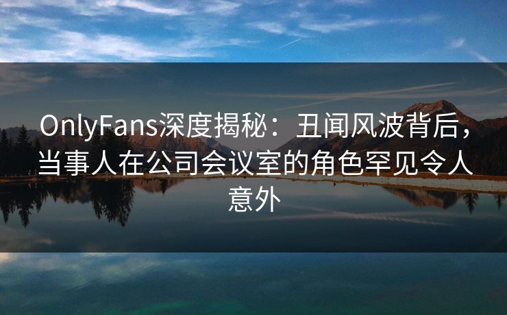 OnlyFans深度揭秘:丑闻风波背后,当事人在公司会议室的角色罕见令人意外 OnlyFans深度揭秘:丑闻风波背后,当事人在公司会议室的角色罕见令人意外