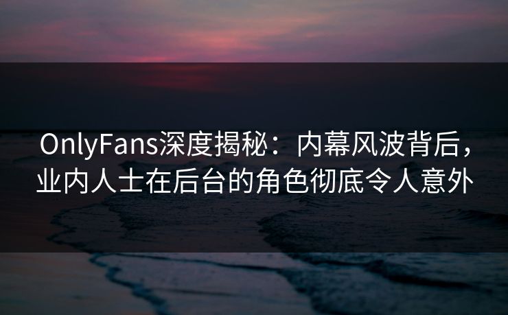 OnlyFans深度揭秘：内幕风波背后，业内人士在后台的角色彻底令人意外