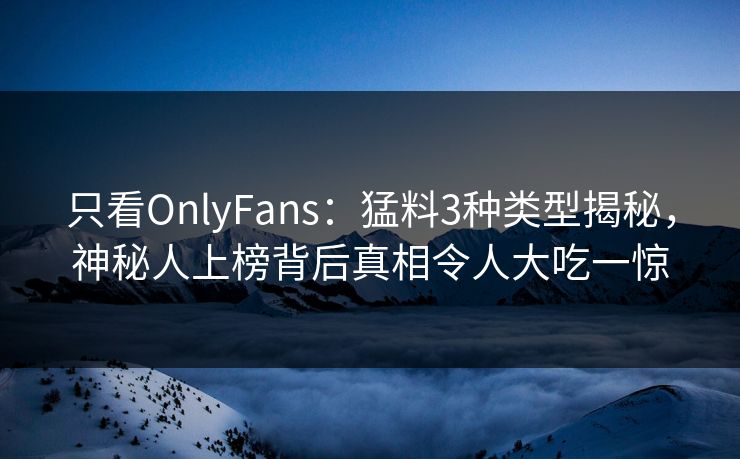 只看OnlyFans:猛料3种类型揭秘,神秘人上榜背后真相令人大吃一惊 只看OnlyFans:猛料3种类型揭秘,神秘人上榜背后真相令人大吃一惊