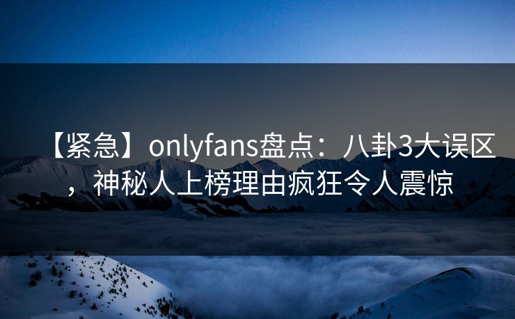 【紧急】onlyfans盘点：八卦3大误区，神秘人上榜理由疯狂令人震惊
