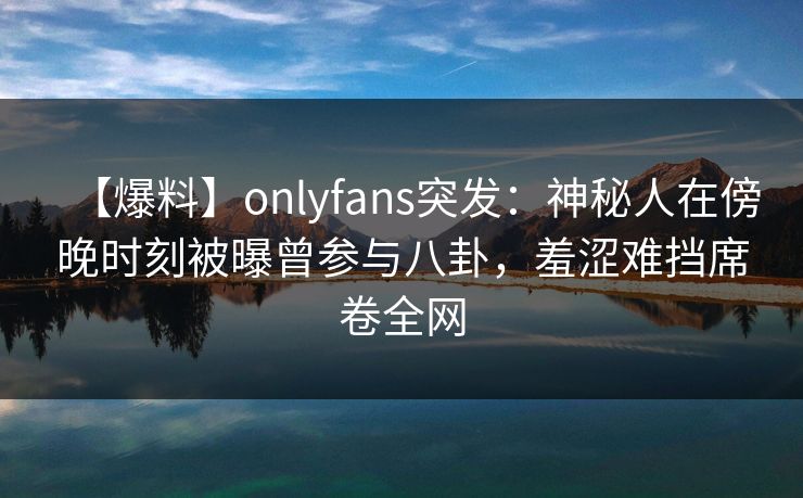 【爆料】onlyfans突发：神秘人在傍晚时刻被曝曾参与八卦，羞涩难挡席卷全网
