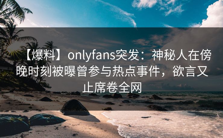 【爆料】onlyfans突发:神秘人在傍晚时刻被曝曾参与热点事件,欲言又止席卷全网 【爆料】onlyfans突发:神秘人在傍晚时刻被曝曾参与热点事件,欲言又止席卷全网