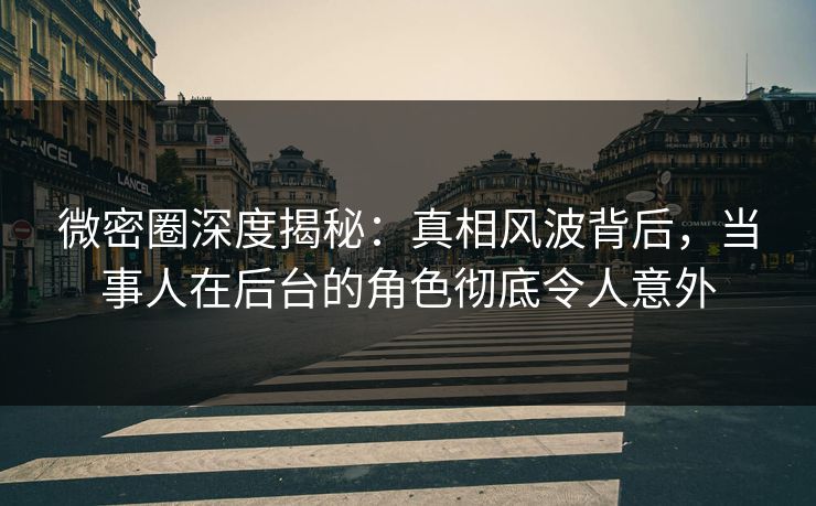 微密圈深度揭秘：真相风波背后，当事人在后台的角色彻底令人意外