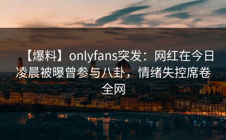 【爆料】onlyfans突发:网红在今日凌晨被曝曾参与八卦,情绪失控席卷全网 【爆料】onlyfans突发:网红在今日凌晨被曝曾参与八卦,情绪失控席卷全网