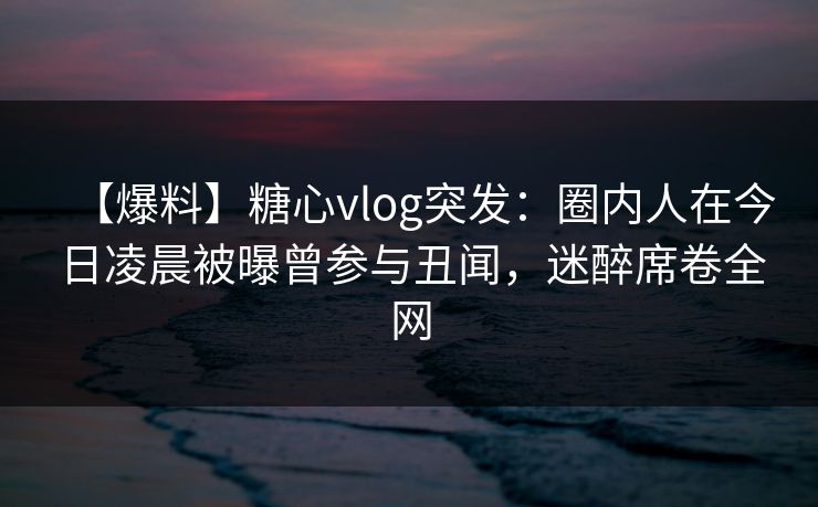 【爆料】糖心vlog突发:圈内人在今日凌晨被曝曾参与丑闻,迷醉席卷全网 【爆料】糖心vlog突发:圈内人在今日凌晨被曝曾参与丑闻,迷醉席卷全网