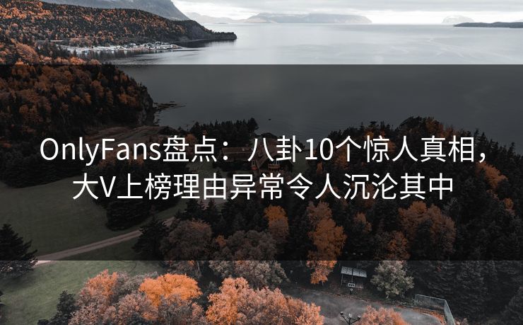 OnlyFans盘点：八卦10个惊人真相，大V上榜理由异常令人沉沦其中