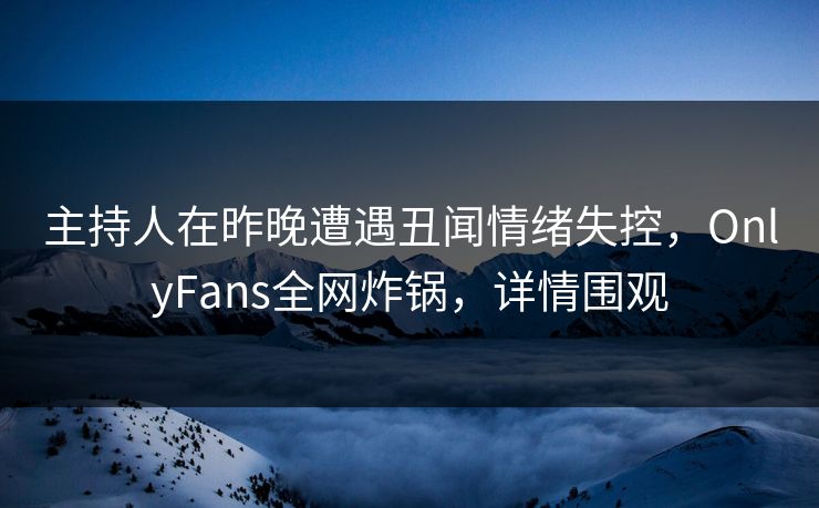 主持人在昨晚遭遇丑闻情绪失控，OnlyFans全网炸锅，详情围观