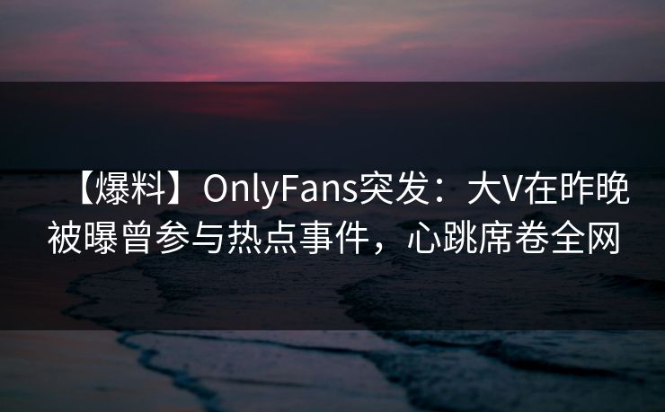 【爆料】OnlyFans突发：大V在昨晚被曝曾参与热点事件，心跳席卷全网