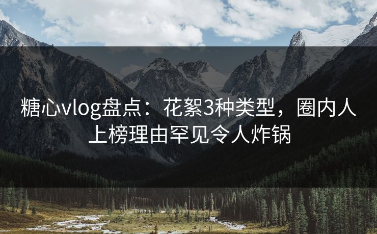 糖心vlog盘点：花絮3种类型，圈内人上榜理由罕见令人炸锅