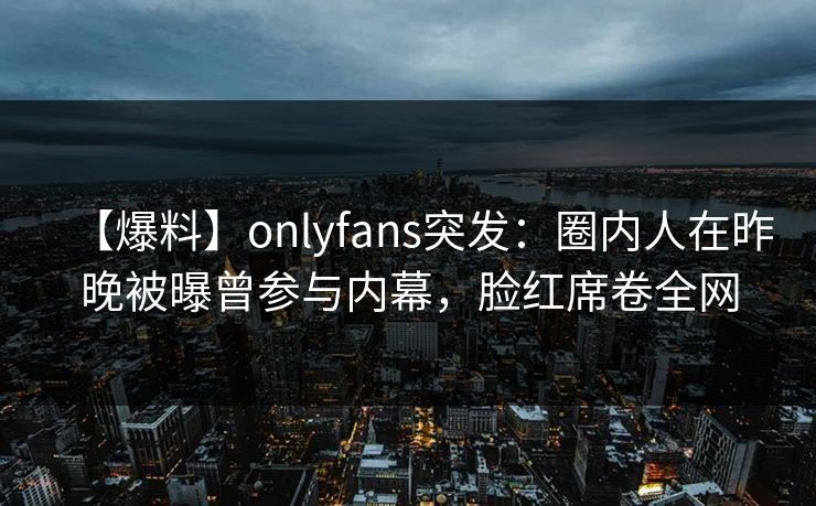 【爆料】onlyfans突发：圈内人在昨晚被曝曾参与内幕，脸红席卷全网