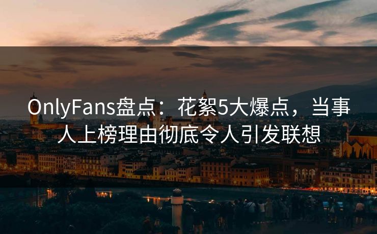 OnlyFans盘点：花絮5大爆点，当事人上榜理由彻底令人引发联想