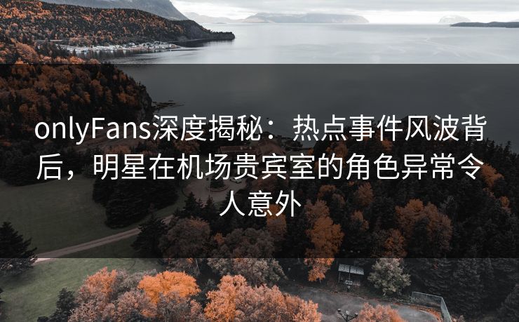 onlyFans深度揭秘：热点事件风波背后，明星在机场贵宾室的角色异常令人意外