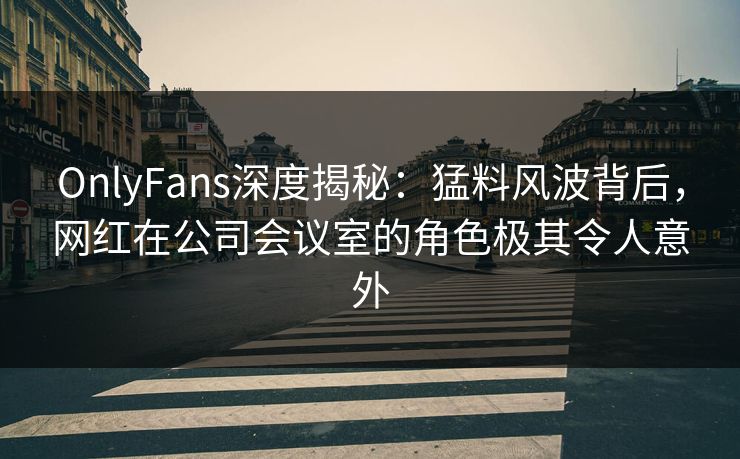 OnlyFans深度揭秘:猛料风波背后,网红在公司会议室的角色极其令人意外 OnlyFans深度揭秘:猛料风波背后,网红在公司会议室的角色极其令人意外