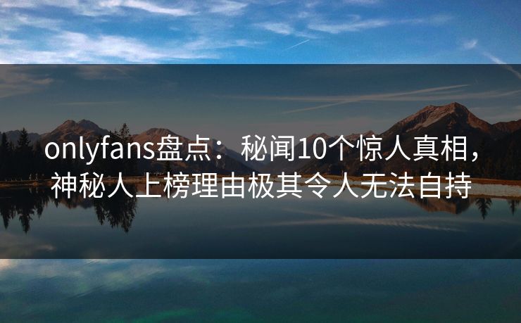 onlyfans盘点:秘闻10个惊人真相,神秘人上榜理由极其令人无法自持